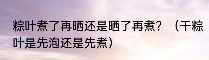 粽叶煮了再晒还是晒了再煮？（干粽叶是先泡还是先煮）