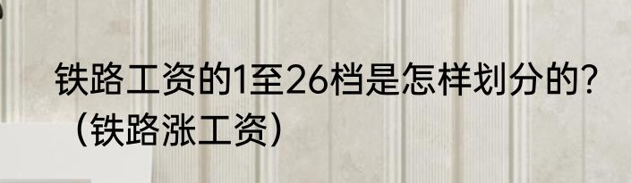 铁路工资的1至26档是怎样划分的？（铁路涨工资）