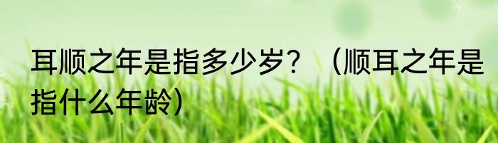 耳顺之年是指多少岁？（顺耳之年是指什么年龄）