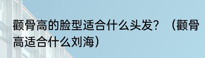 颧骨高的脸型适合什么头发？（颧骨高适合什么刘海）