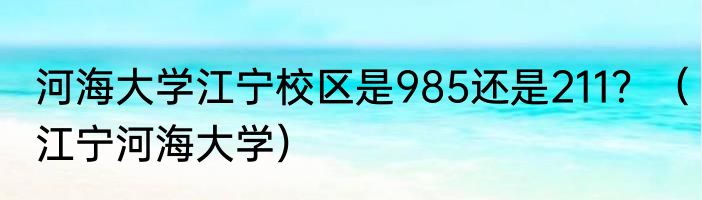 河海大学江宁校区是985还是211？（江宁河海大学）