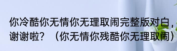 你冷酷你无情你无理取闹完整版对白，谢谢啦？（你无情你残酷你无理取闹）