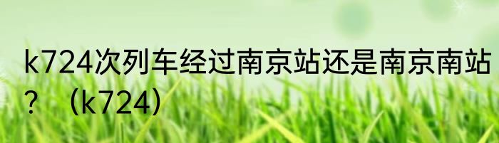 k724次列车经过南京站还是南京南站？（k724）