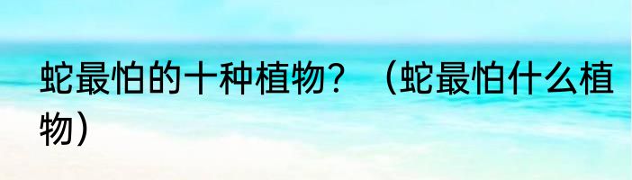 蛇最怕的十种植物？（蛇最怕什么植物）