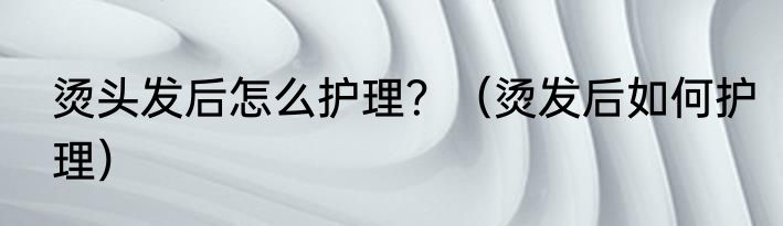 烫头发后怎么护理？（烫发后如何护理）