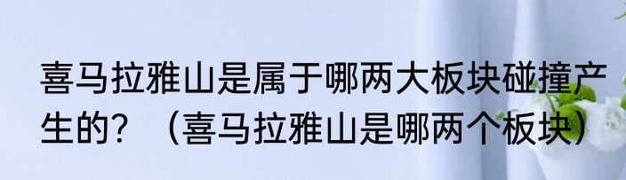 喜马拉雅山是属于哪两大板块碰撞产生的？（喜马拉雅山是哪两个板块）