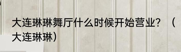 大连琳琳舞厅什么时候开始营业？（大连琳琳）