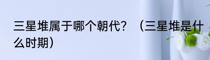 三星堆属于哪个朝代？（三星堆是什么时期）