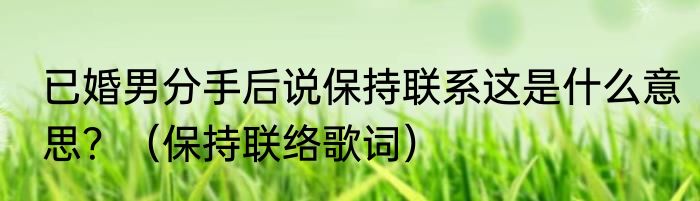 已婚男分手后说保持联系这是什么意思？（保持联络歌词）