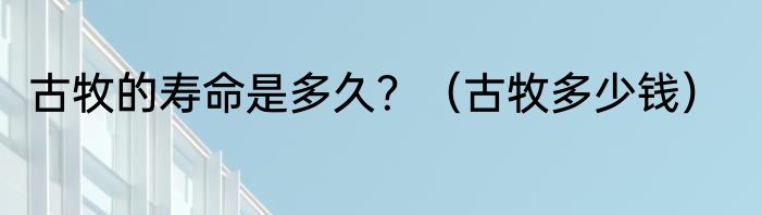 古牧的寿命是多久？（古牧多少钱）