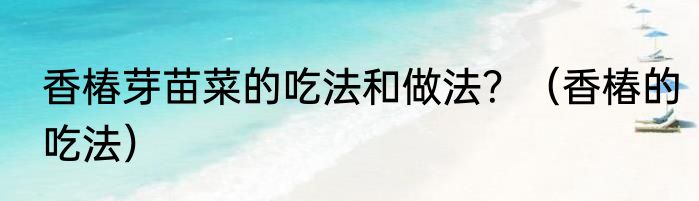 香椿芽苗菜的吃法和做法？（香椿的吃法）