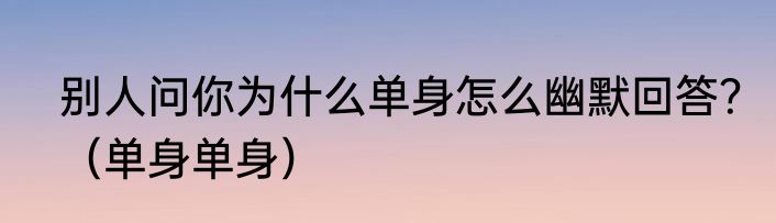 别人问你为什么单身怎么幽默回答?(单身单身)