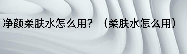 净颜柔肤水怎么用？（柔肤水怎么用）