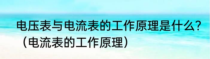 电压表与电流表的工作原理是什么？（电流表的工作原理）