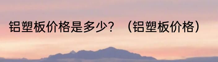 铝塑板价格是多少？（铝塑板价格）