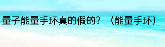 量子能量手环真的假的？（能量手环）