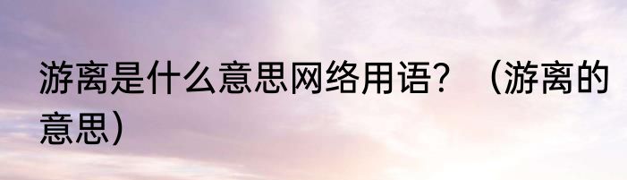 游离是什么意思网络用语？（游离的意思）