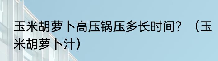 玉米胡萝卜高压锅压多长时间？（玉米胡萝卜汁）