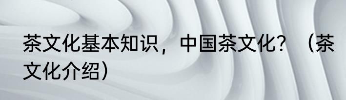 茶文化基本知识，中国茶文化？（茶文化介绍）