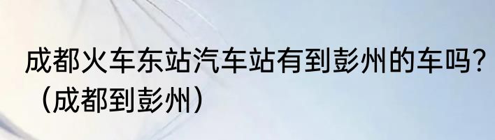成都火车东站汽车站有到彭州的车吗？（成都到彭州）