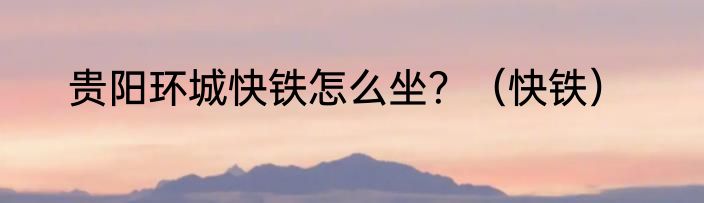 贵阳环城快铁怎么坐？（快铁）