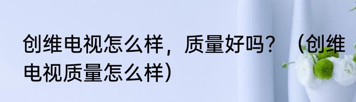 创维电视怎么样，质量好吗？（创维电视质量怎么样）