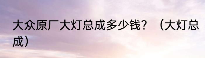 大众原厂大灯总成多少钱？（大灯总成）