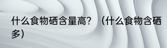 什么食物硒含量高？（什么食物含硒多）