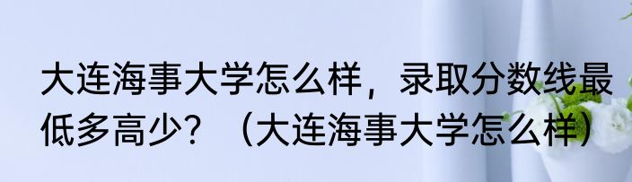 大连海事大学怎么样，录取分数线最低多高少？（大连海事大学怎么样）