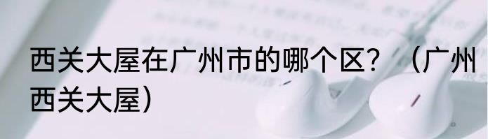 西关大屋在广州市的哪个区？（广州西关大屋）