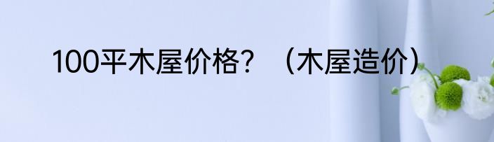 100平木屋价格？（木屋造价）