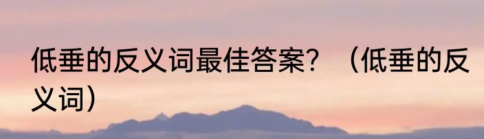 低垂的反义词最佳答案？（低垂的反义词）