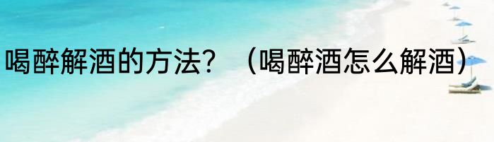 喝醉解酒的方法？（喝醉酒怎么解酒）