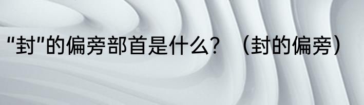 “封”的偏旁部首是什么？（封的偏旁）