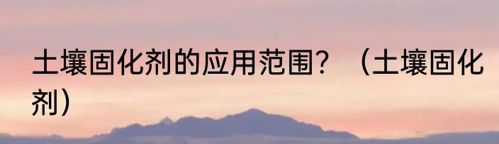 土壤固化剂的应用范围？（土壤固化剂）