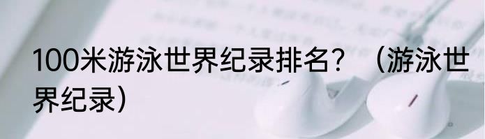 100米游泳世界纪录排名？（游泳世界纪录）