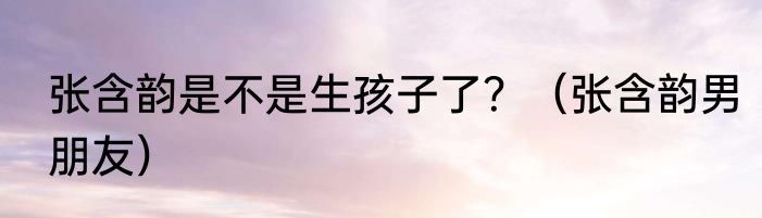 张含韵是不是生孩子了？（张含韵男朋友）