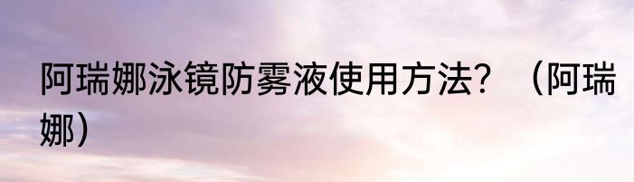 阿瑞娜泳镜防雾液使用方法？（阿瑞娜）