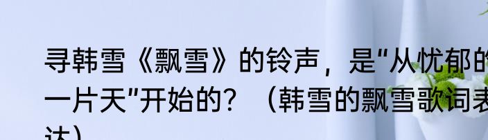 寻韩雪《飘雪》的铃声，是“从忧郁的一片天”开始的？（韩雪的飘雪歌词表达）