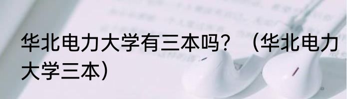 华北电力大学有三本吗？（华北电力大学三本）