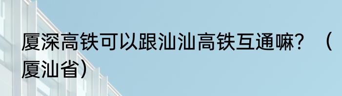 厦深高铁可以跟汕汕高铁互通嘛？（厦汕省）