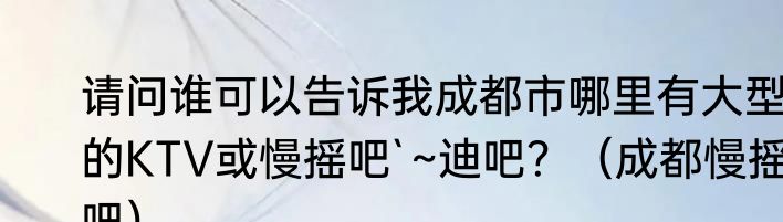 请问谁可以告诉我成都市哪里有大型的KTV或慢摇吧`~迪吧？（成都慢摇吧）