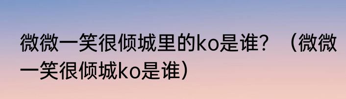 微微一笑很倾城里的ko是谁？（微微一笑很倾城ko是谁）