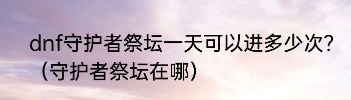 dnf守护者祭坛一天可以进多少次？（守护者祭坛在哪）