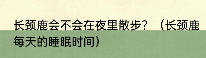 长颈鹿会不会在夜里散步？（长颈鹿每天的睡眠时间）