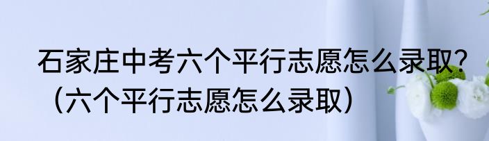石家庄中考六个平行志愿怎么录取？（六个平行志愿怎么录取）