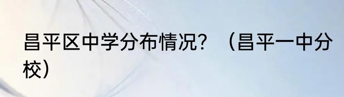 昌平区中学分布情况？（昌平一中分校）