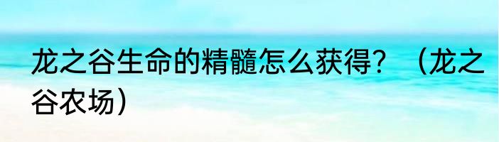 龙之谷生命的精髓怎么获得？（龙之谷农场）