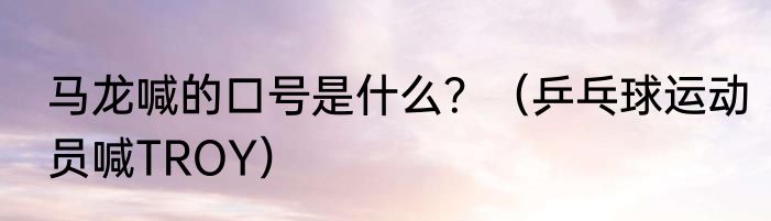 马龙喊的口号是什么？（乒乓球运动员喊TROY）