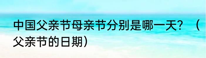 中国父亲节母亲节分别是哪一天？（父亲节的日期）